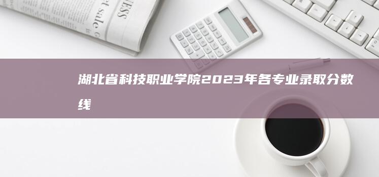 湖北省科技职业学院2023年各专业录取分数线详解